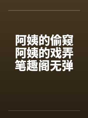 阿姨的偷窥阿姨的戏弄笔趣阁无弹窗